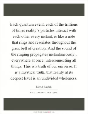 Each quantum event, each of the trillions of times reality’s particles interact with each other every instant, is like a note that rings and resonates throughout the great bell of creation. And the sound of the ringing propagates instantaneously, everywhere at once, interconnecting all things. This is a truth of our universe. It is a mystical truth, that reality at its deepest level is an undivided wholeness Picture Quote #1
