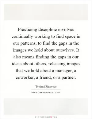 Practicing discipline involves continually working to find space in our patterns, to find the gaps in the images we hold about ourselves. It also means finding the gaps in our ideas about others, releasing images that we hold about a manager, a coworker, a friend, or a partner Picture Quote #1