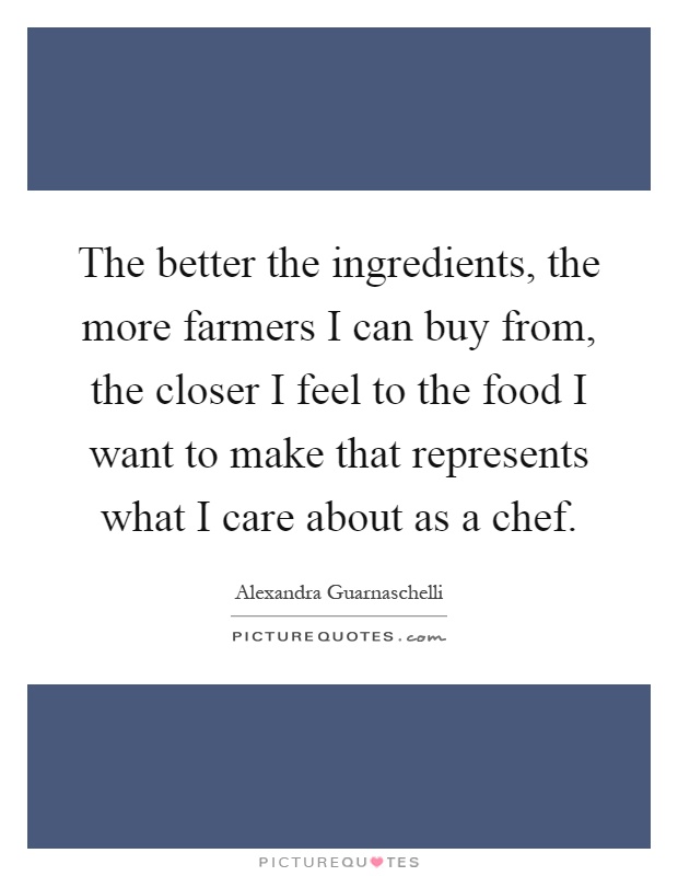 The better the ingredients, the more farmers I can buy from, the closer I feel to the food I want to make that represents what I care about as a chef Picture Quote #1