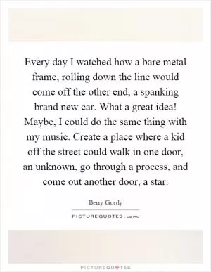 Every day I watched how a bare metal frame, rolling down the line would come off the other end, a spanking brand new car. What a great idea! Maybe, I could do the same thing with my music. Create a place where a kid off the street could walk in one door, an unknown, go through a process, and come out another door, a star Picture Quote #1