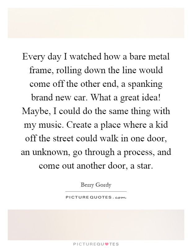 Every day I watched how a bare metal frame, rolling down the line would come off the other end, a spanking brand new car. What a great idea! Maybe, I could do the same thing with my music. Create a place where a kid off the street could walk in one door, an unknown, go through a process, and come out another door, a star Picture Quote #1