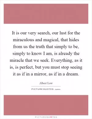 It is our very search, our lust for the miraculous and magical, that hides from us the truth that simply to be, simply to know I am, is already the miracle that we seek. Everything, as it is, is perfect, but you must stop seeing it as if in a mirror, as if in a dream Picture Quote #1
