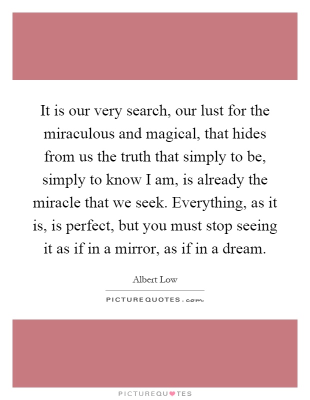 It is our very search, our lust for the miraculous and magical, that hides from us the truth that simply to be, simply to know I am, is already the miracle that we seek. Everything, as it is, is perfect, but you must stop seeing it as if in a mirror, as if in a dream Picture Quote #1