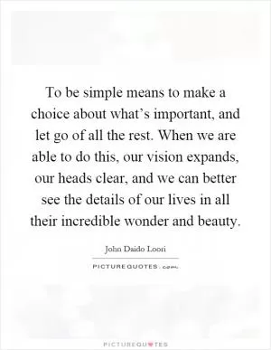 To be simple means to make a choice about what’s important, and let go of all the rest. When we are able to do this, our vision expands, our heads clear, and we can better see the details of our lives in all their incredible wonder and beauty Picture Quote #1
