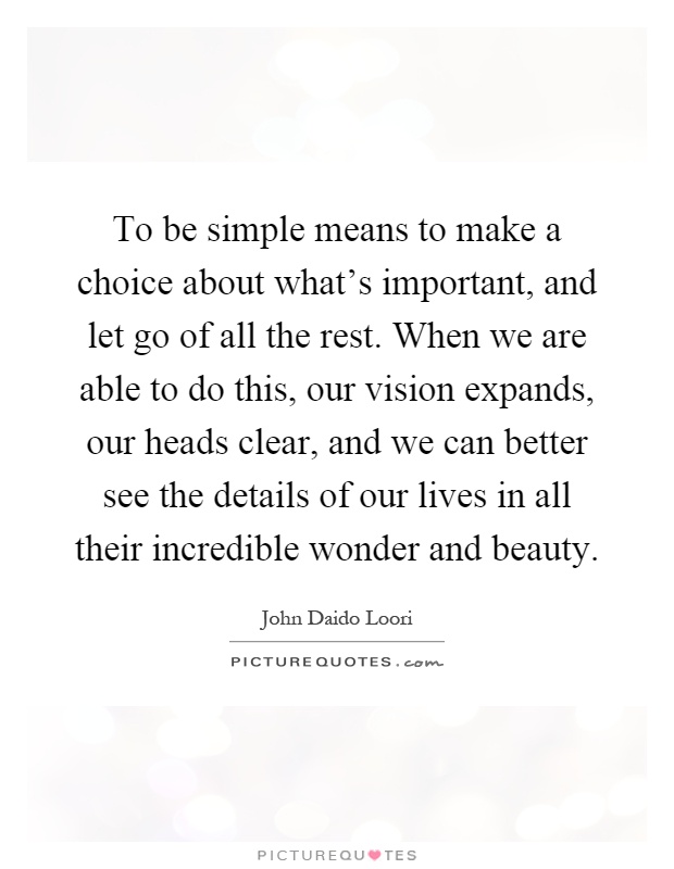 To be simple means to make a choice about what's important, and let go of all the rest. When we are able to do this, our vision expands, our heads clear, and we can better see the details of our lives in all their incredible wonder and beauty Picture Quote #1