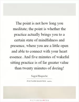 The point is not how long you meditate; the point is whether the practice actually brings you to a certain state of mindfulness and presence, where you are a little open and able to connect with your heart essence. And five minutes of wakeful sitting practice is of far greater value than twenty minutes of dozing! Picture Quote #1