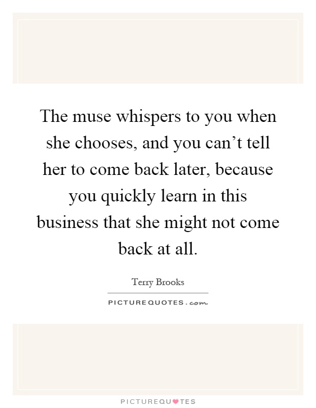The muse whispers to you when she chooses, and you can't tell her to come back later, because you quickly learn in this business that she might not come back at all Picture Quote #1