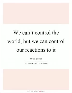 We can’t control the world, but we can control our reactions to it Picture Quote #1