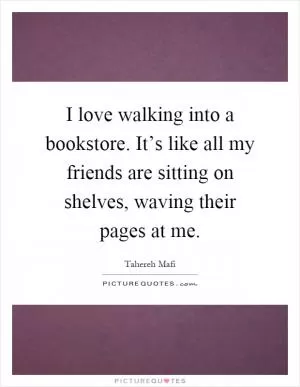 I love walking into a bookstore. It’s like all my friends are sitting on shelves, waving their pages at me Picture Quote #1