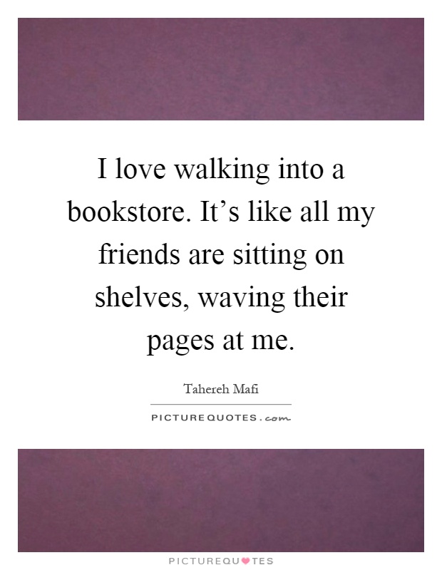 I love walking into a bookstore. It's like all my friends are sitting on shelves, waving their pages at me Picture Quote #1