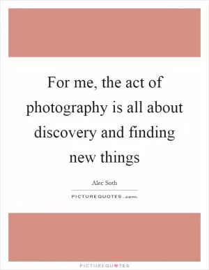 For me, the act of photography is all about discovery and finding new things Picture Quote #1
