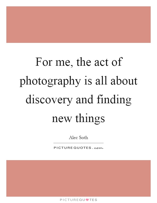 For me, the act of photography is all about discovery and finding new things Picture Quote #1