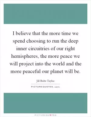 I believe that the more time we spend choosing to run the deep inner circuitries of our right hemispheres, the more peace we will project into the world and the more peaceful our planet will be Picture Quote #1