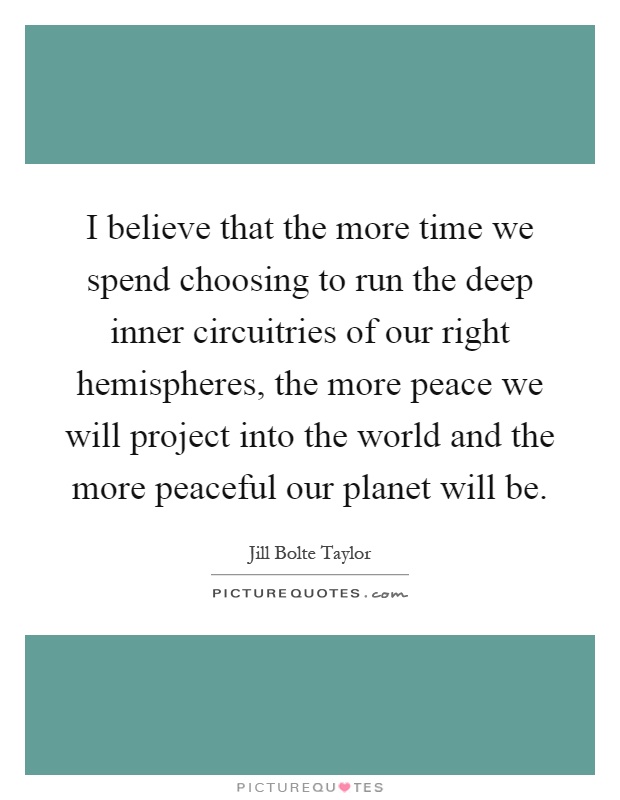 I believe that the more time we spend choosing to run the deep inner circuitries of our right hemispheres, the more peace we will project into the world and the more peaceful our planet will be Picture Quote #1