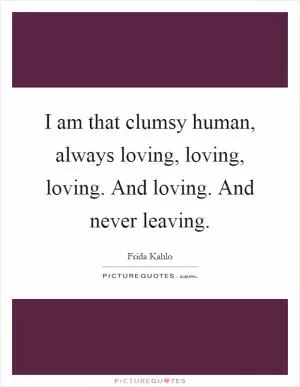 I am that clumsy human, always loving, loving, loving. And loving. And never leaving Picture Quote #1