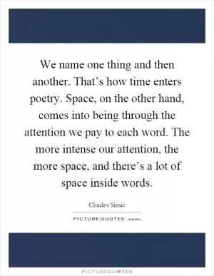 We name one thing and then another. That’s how time enters poetry. Space, on the other hand, comes into being through the attention we pay to each word. The more intense our attention, the more space, and there’s a lot of space inside words Picture Quote #1