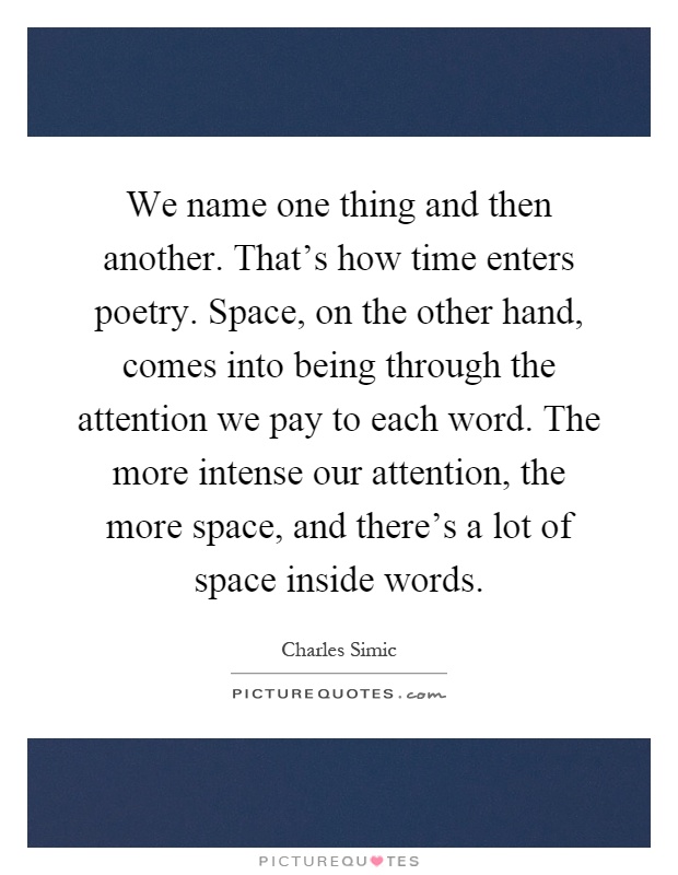 We name one thing and then another. That's how time enters poetry. Space, on the other hand, comes into being through the attention we pay to each word. The more intense our attention, the more space, and there's a lot of space inside words Picture Quote #1