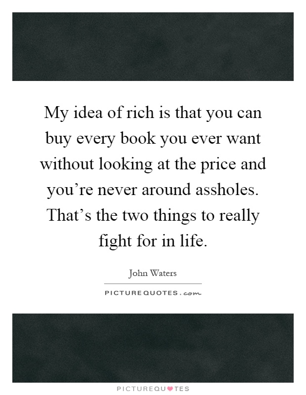 My idea of rich is that you can buy every book you ever want without looking at the price and you're never around assholes. That's the two things to really fight for in life Picture Quote #1
