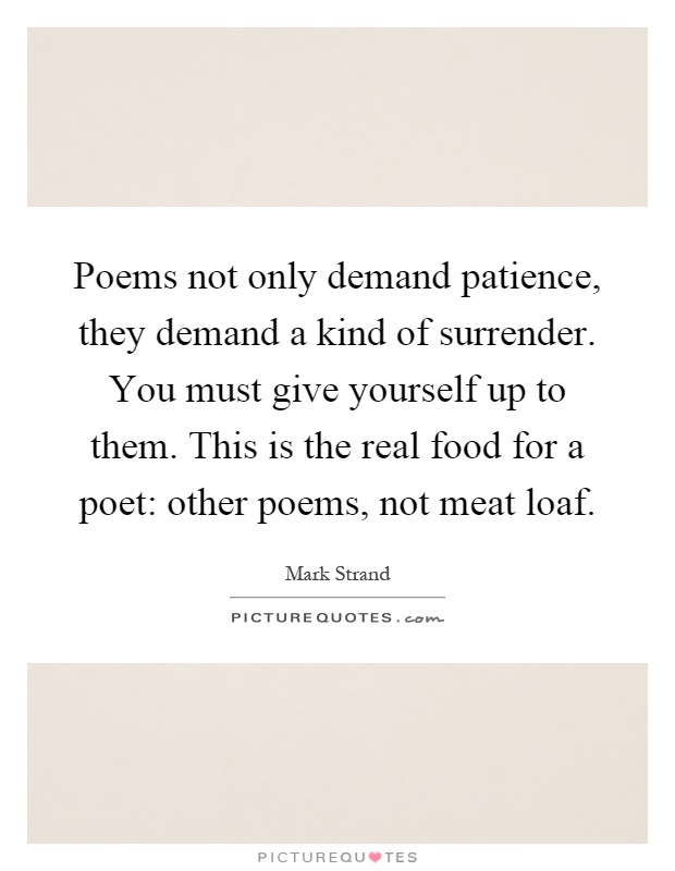 Poems not only demand patience, they demand a kind of surrender. You must give yourself up to them. This is the real food for a poet: other poems, not meat loaf Picture Quote #1