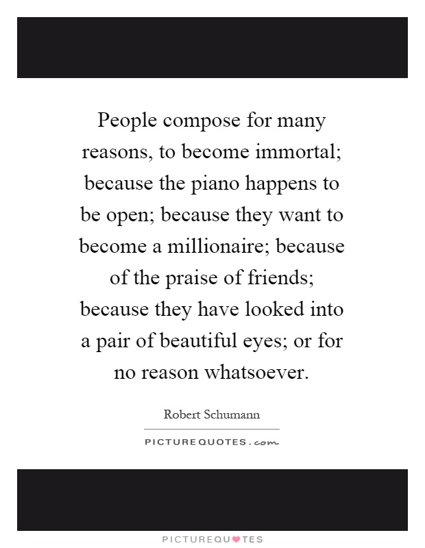 People compose for many reasons, to become immortal; because the piano happens to be open; because they want to become a millionaire; because of the praise of friends; because they have looked into a pair of beautiful eyes; or for no reason whatsoever Picture Quote #1