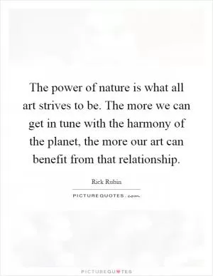 The power of nature is what all art strives to be. The more we can get in tune with the harmony of the planet, the more our art can benefit from that relationship Picture Quote #1