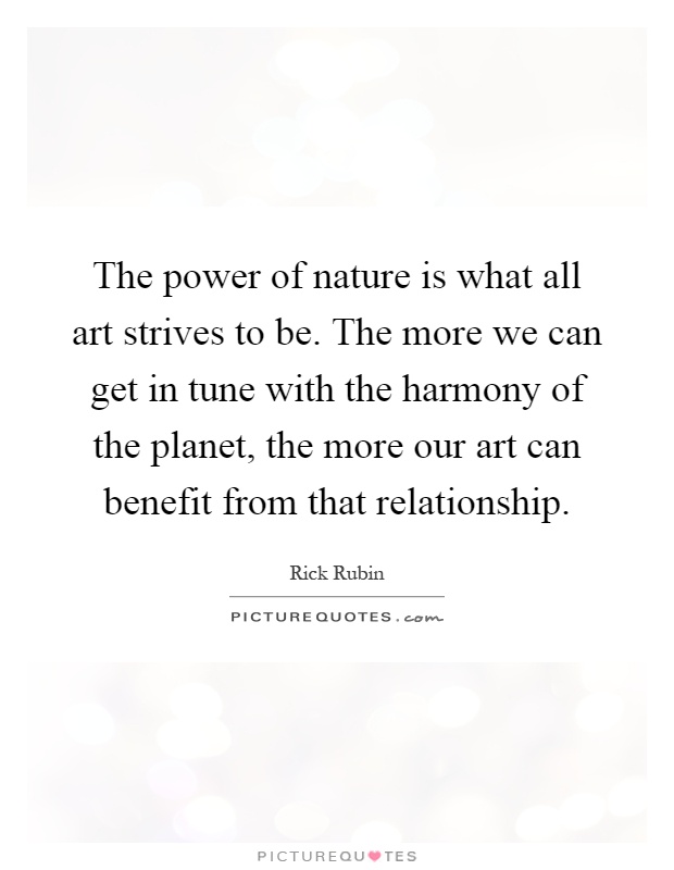The power of nature is what all art strives to be. The more we can get in tune with the harmony of the planet, the more our art can benefit from that relationship Picture Quote #1