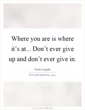 Where you are is where it’s at... Don’t ever give up and don’t ever give in Picture Quote #1