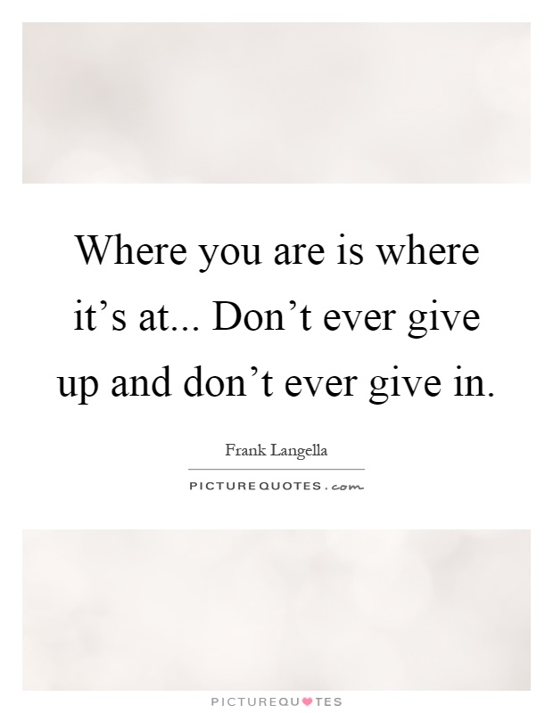 Where you are is where it's at... Don't ever give up and don't ever give in Picture Quote #1