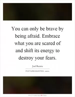 You can only be brave by being afraid. Embrace what you are scared of and shift its energy to destroy your fears Picture Quote #1