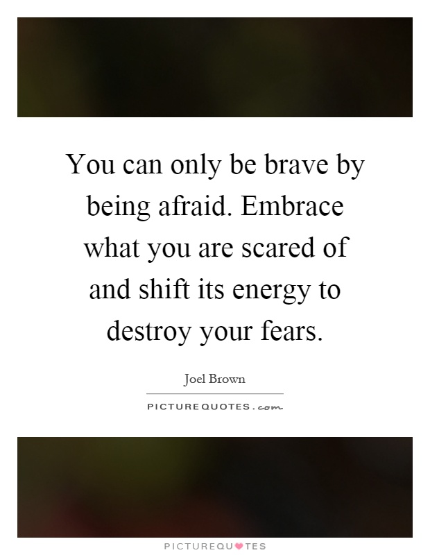 You can only be brave by being afraid. Embrace what you are scared of and shift its energy to destroy your fears Picture Quote #1