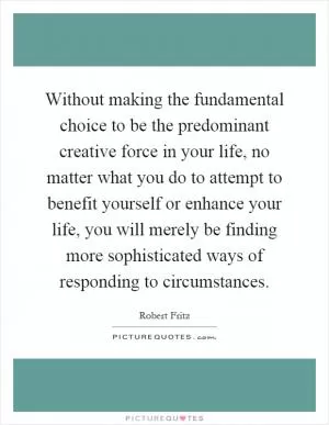 Without making the fundamental choice to be the predominant creative force in your life, no matter what you do to attempt to benefit yourself or enhance your life, you will merely be finding more sophisticated ways of responding to circumstances Picture Quote #1