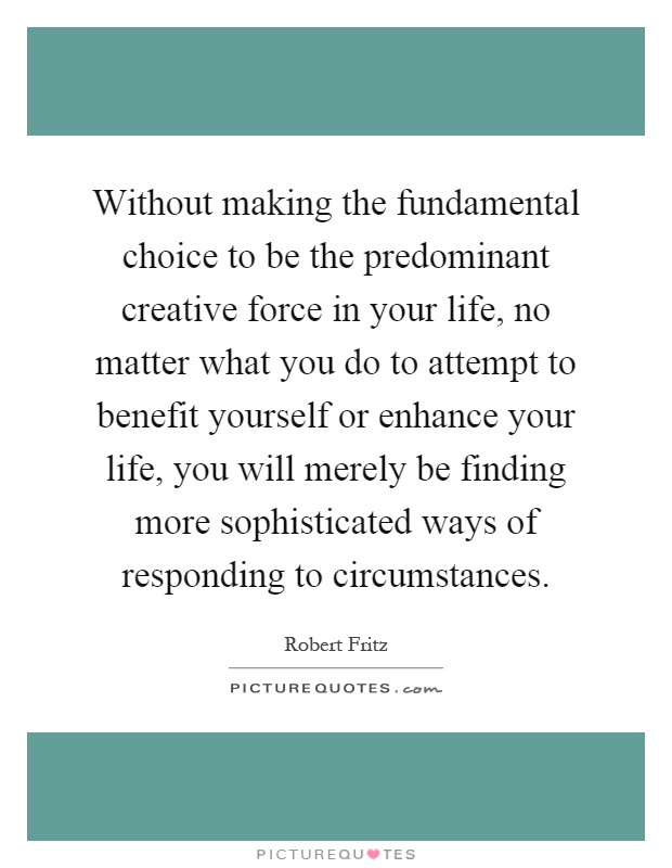 Without making the fundamental choice to be the predominant creative force in your life, no matter what you do to attempt to benefit yourself or enhance your life, you will merely be finding more sophisticated ways of responding to circumstances Picture Quote #1