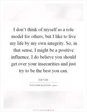 I don’t think of myself as a role model for others, but I like to live my life by my own integrity. So, in that sense, I might be a positive influence. I do believe you should get over your insecurities and just try to be the best you can Picture Quote #1