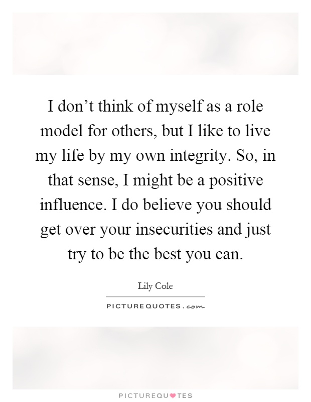 I don't think of myself as a role model for others, but I like to live my life by my own integrity. So, in that sense, I might be a positive influence. I do believe you should get over your insecurities and just try to be the best you can Picture Quote #1