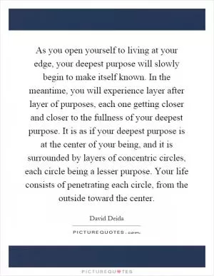 As you open yourself to living at your edge, your deepest purpose will slowly begin to make itself known. In the meantime, you will experience layer after layer of purposes, each one getting closer and closer to the fullness of your deepest purpose. It is as if your deepest purpose is at the center of your being, and it is surrounded by layers of concentric circles, each circle being a lesser purpose. Your life consists of penetrating each circle, from the outside toward the center Picture Quote #1