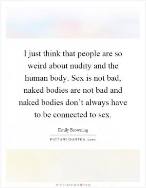 I just think that people are so weird about nudity and the human body. Sex is not bad, naked bodies are not bad and naked bodies don’t always have to be connected to sex Picture Quote #1