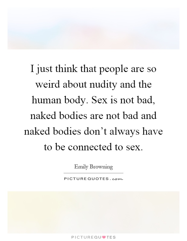 I just think that people are so weird about nudity and the human body. Sex is not bad, naked bodies are not bad and naked bodies don't always have to be connected to sex Picture Quote #1