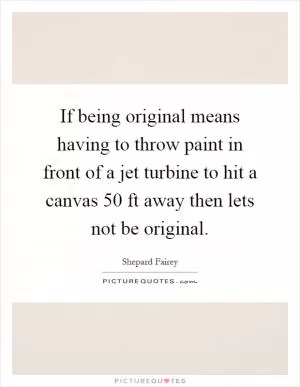 If being original means having to throw paint in front of a jet turbine to hit a canvas 50 ft away then lets not be original Picture Quote #1