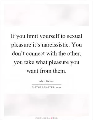 If you limit yourself to sexual pleasure it’s narcissistic. You don’t connect with the other, you take what pleasure you want from them Picture Quote #1