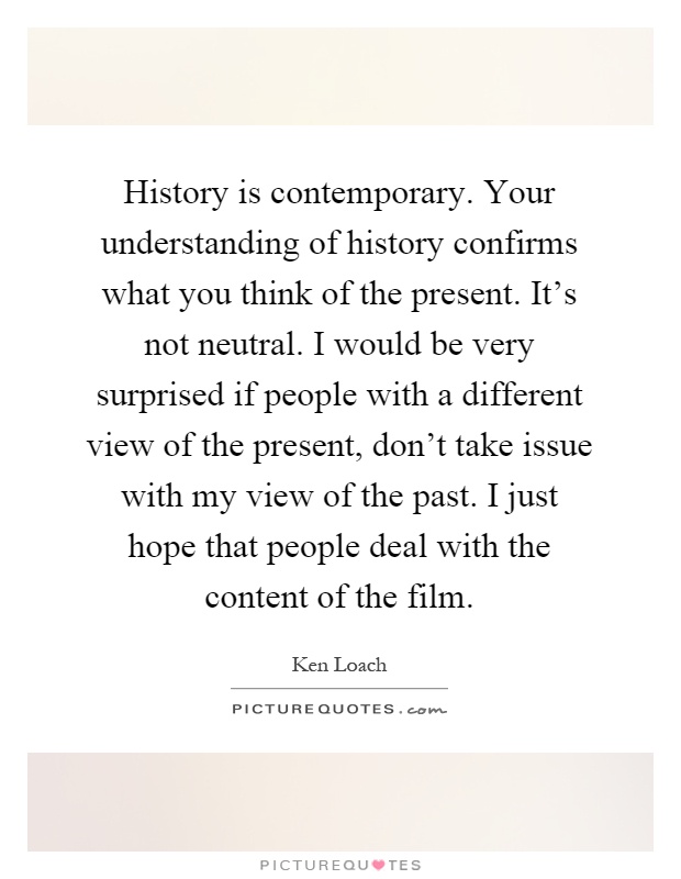 History is contemporary. Your understanding of history confirms what you think of the present. It's not neutral. I would be very surprised if people with a different view of the present, don't take issue with my view of the past. I just hope that people deal with the content of the film Picture Quote #1