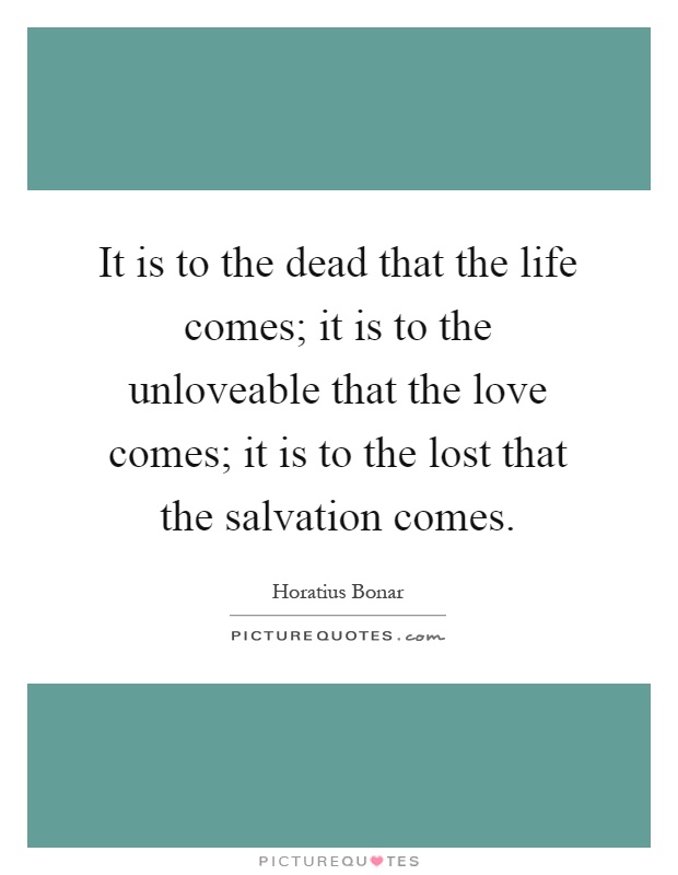 It is to the dead that the life comes; it is to the unloveable that the love comes; it is to the lost that the salvation comes Picture Quote #1