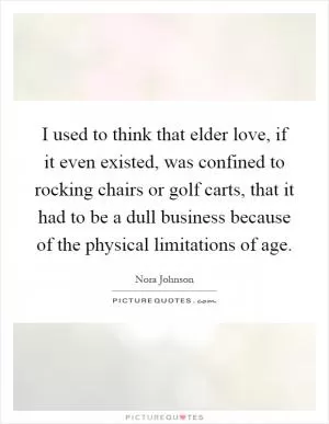 I used to think that elder love, if it even existed, was confined to rocking chairs or golf carts, that it had to be a dull business because of the physical limitations of age Picture Quote #1