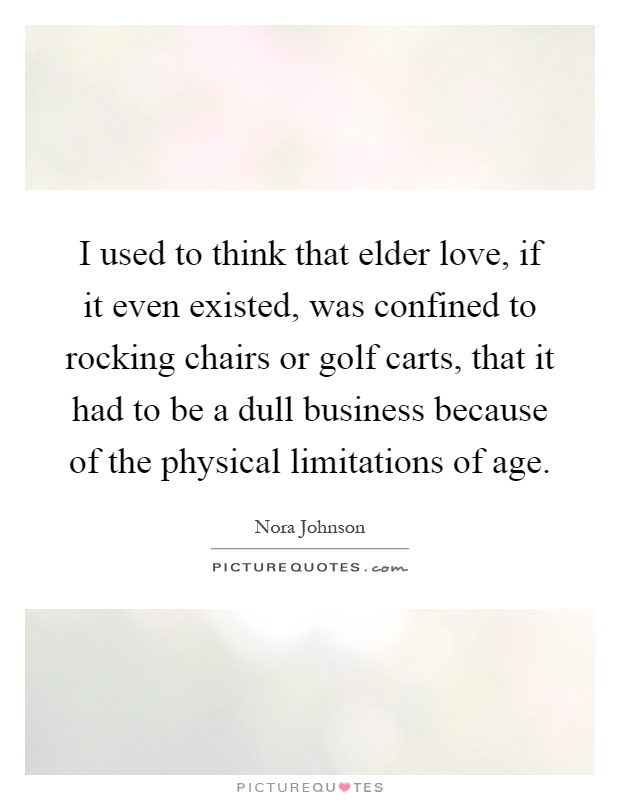 I used to think that elder love, if it even existed, was confined to rocking chairs or golf carts, that it had to be a dull business because of the physical limitations of age Picture Quote #1