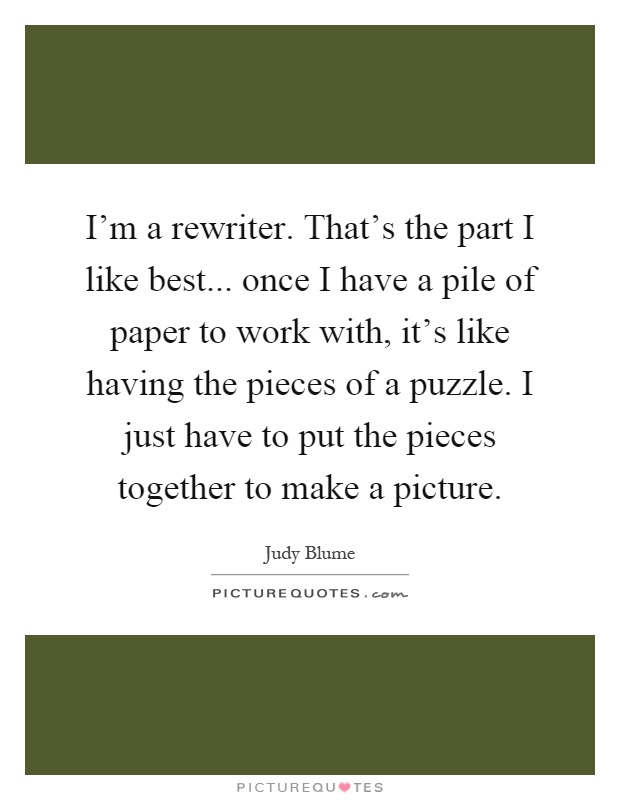 I'm a rewriter. That's the part I like best... once I have a pile of paper to work with, it's like having the pieces of a puzzle. I just have to put the pieces together to make a picture Picture Quote #1