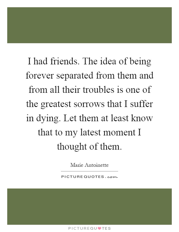 I had friends. The idea of being forever separated from them and from all their troubles is one of the greatest sorrows that I suffer in dying. Let them at least know that to my latest moment I thought of them Picture Quote #1