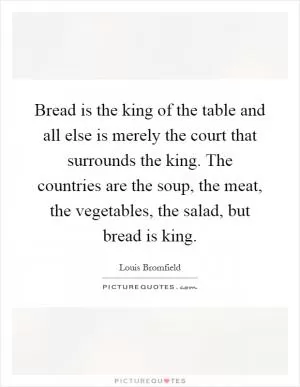 Bread is the king of the table and all else is merely the court that surrounds the king. The countries are the soup, the meat, the vegetables, the salad, but bread is king Picture Quote #1