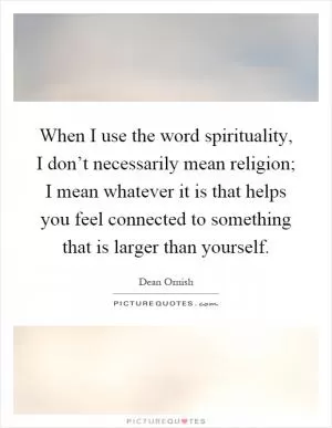 When I use the word spirituality, I don’t necessarily mean religion; I mean whatever it is that helps you feel connected to something that is larger than yourself Picture Quote #1