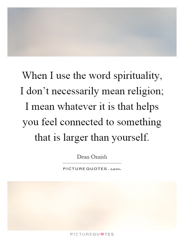 When I use the word spirituality, I don't necessarily mean religion; I mean whatever it is that helps you feel connected to something that is larger than yourself Picture Quote #1