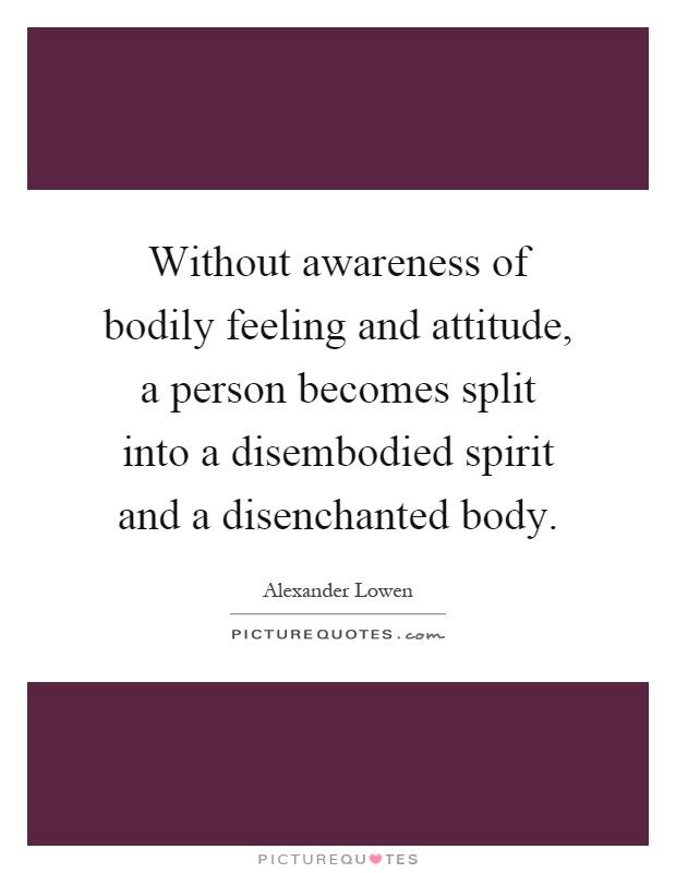 Without awareness of bodily feeling and attitude, a person becomes split into a disembodied spirit and a disenchanted body Picture Quote #1