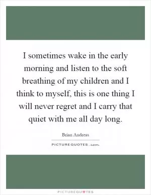I sometimes wake in the early morning and listen to the soft breathing of my children and I think to myself, this is one thing I will never regret and I carry that quiet with me all day long Picture Quote #1